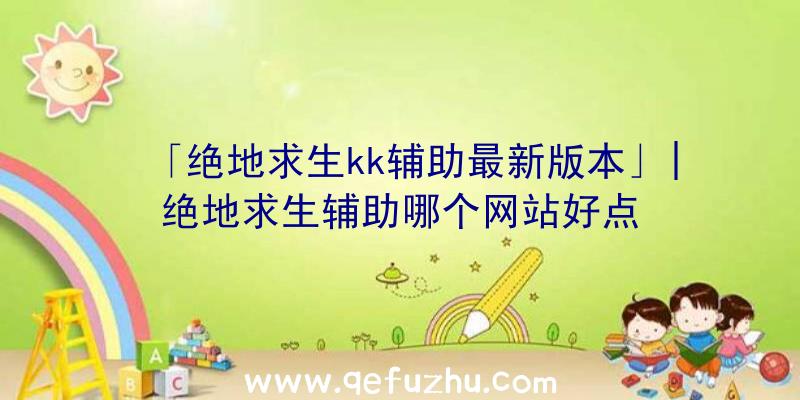 「绝地求生kk辅助最新版本」|绝地求生辅助哪个网站好点
